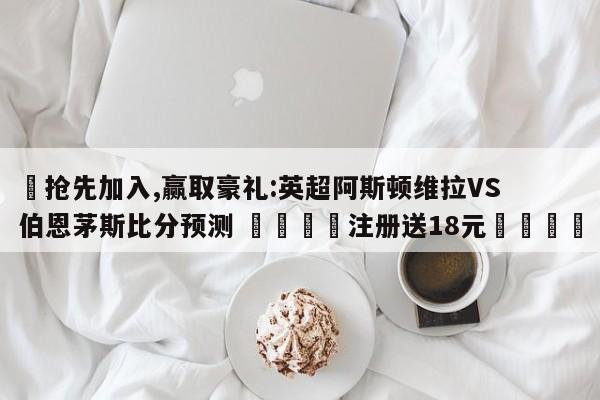 ✅抢先加入,赢取豪礼:英超阿斯顿维拉VS伯恩茅斯比分预测 🏆注册送18元🎁