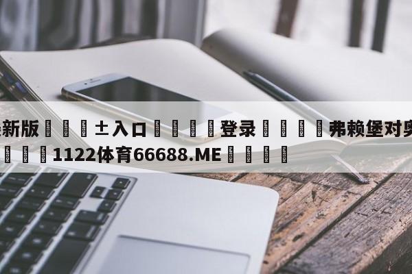 🥀最新版🎱入口🐔登录🚭弗赖堡对奥格斯堡比分预测 🏆1122体育66688.ME🎁
